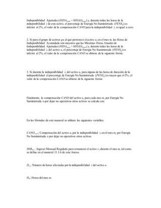 Indisponibilidad Ajustadas (HIDAm,gu = MHAIAm,gu) y, durante todas las horas de la
indisponibilidad i de este activo, el porcentaje de Energía No Suministrada (PENSq) es
inferior al 2%, el valor de la compensación CANO para la indisponibilidad i, es igual a cero.
2. Si para el grupo de activos gu al que pertenece elactivo u,en el mes m, las Horas de
Indisponibilidad Acumulada son mayores que las Máximas Horas Anuales de
Indisponibilidad Ajustadas (HIDAm,gu > MHAIAm,gu) y, durante todas las horas de la
indisponibilidad i, del activo u,el porcentaje de Energía No Suministrada (PENSq) es
inferior al 2%, el valor de la compensación CANO se obtiene de la siguiente forma:
3. Si durante la indisponibilidad i, del activo u, para alguna de las horas de duración de la
indisponibilidad el porcentaje de Energía No Suministrada (PENSq) es mayor que el 2%, el
valor de la compensación CANO se obtiene de la siguiente forma:
Finalmente, la compensación CANO del activo u, para cada mes m, por Energía No
Suministrada o por dejar no operativos otros activos se calcula con:
En las fórmulas de este numeral se utilizan las siguientes variables:
CANOi,m,u: Compensación del activo u,por la indisponibilidad i, en el mes m, por Energía
No Suministrada o por dejar no operativos otros activos.
IMRm,r : Ingreso Mensual Regulado para remunerar el activo r, durante el mes m, tal como
se define en el numeral 11.1.6 de este Anexo.
Hi,u: Número de horas afectadas por la indisponibilidad i del activo u.
Hm: Horas del mes m.
 