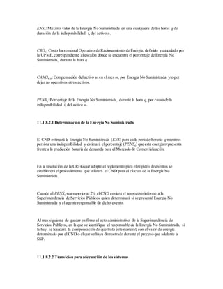 ENSq: Máximo valor de la Energía No Suministrada en una cualquiera de las horas q de
duración de la indisponibilidad i, del activo u.
CROq: Costo IncrementalOperativo de Racionamiento de Energía, definido y calculado por
la UPME,correspondiente al escalón donde se encuentre el porcentaje de Energía No
Suministrada, durante la hora q.
CANOm,u: Compensación del activo u,en el mes m, por Energía No Suministrada y/o por
dejar no operativos otros activos.
PENSq:Porcentaje de la Energía No Suministrada, durante la hora q, por causa de la
indisponibilidad i, del activo u.
11.1.8.2.1 Determinación de la Energía No Suministrada
El CND estimará la Energía No Suministrada (ENS) para cada periodo horario q mientras
persista una indisponibilidad y estimará el porcentaje (PENSq) que esta energía representa
frente a la predicción horaria de demanda para el Mercado de Comercialización.
En la resolución de la CREG que adopte el reglamento para el registro de eventos se
establecerá elprocedimiento que utilizará el CND para el cálculo de la Energía No
Suministrada.
Cuando el PENSq sea superior al 2% el CND enviará el respectivo informe a la
Superintendencia de Servicios Públicos quien determinará si se presentó Energía No
Suministrada y el agente responsable de dicho evento.
Al mes siguiente de quedar en firme el acto administrativo de la Superintendencia de
Servicios Públicos, en la que se identifique el responsable de la Energía No Suministrada, si
la hay, se liquidará la compensación de que trata este numeral, con el valor de energía
determinado por el CND o el que se haya demostrado durante el proceso que adelante la
SSP.
11.1.8.2.2 Transición para adecuación de los sistemas
 