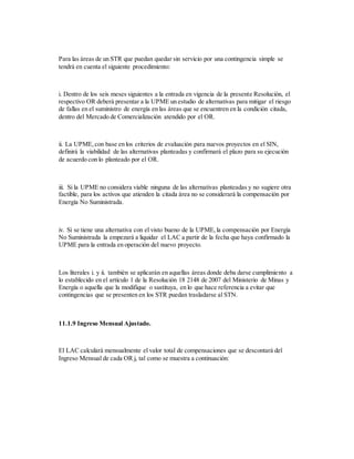 Para las áreas de un STR que puedan quedar sin servicio por una contingencia simple se
tendrá en cuenta el siguiente procedimiento:
i. Dentro de los seis meses siguientes a la entrada en vigencia de la presente Resolución, el
respectivo OR deberá presentar a la UPME un estudio de alternativas para mitigar el riesgo
de fallas en el suministro de energía en las áreas que se encuentren en la condición citada,
dentro del Mercado de Comercialización atendido por el OR.
ii. La UPME,con base en los criterios de evaluación para nuevos proyectos en el SIN,
definirá la viabilidad de las alternativas planteadas y confirmará el plazo para su ejecución
de acuerdo con lo planteado por el OR.
iii. Si la UPME no considera viable ninguna de las alternativas planteadas y no sugiere otra
factible, para los activos que atienden la citada área no se considerará la compensación por
Energía No Suministrada.
iv. Si se tiene una alternativa con el visto bueno de la UPME,la compensación por Energía
No Suministrada la empezará a liquidar el LAC a partir de la fecha que haya confirmado la
UPME para la entrada en operación del nuevo proyecto.
Los literales i. y ii. también se aplicarán en aquellas áreas donde deba darse cumplimiento a
lo establecido en el artículo 1 de la Resolución 18 2148 de 2007 del Ministerio de Minas y
Energía o aquella que la modifique o sustituya, en lo que hace referencia a evitar que
contingencias que se presenten en los STR puedan trasladarse al STN.
11.1.9 Ingreso Mensual Ajustado.
El LAC calculará mensualmente el valor total de compensaciones que se descontará del
Ingreso Mensual de cada OR j, tal como se muestra a continuación:
 