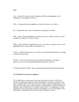 donde:
CALj,m : Suma de los valores que debe compensar el OR j por incumplimiento de lo
establecido en este Capítulo, en el mes m.
CIMm,u : Compensación por incumplimiento de metas, del activo u, en el mes m.
PUj,u: Fracción del activo u que es remunerada vía cargos por uso al OR j.
IMRm,u : Ingreso Mensual Regulado para remunerar el activo u,durante el mes m, tal como
se define en el numeral 11.1.6 de este Anexo.
IMRTm,u: Ingreso Mensual Temporal para el activo u, en el mes m, mientras el activo u esté
indisponible por las causas citadas en el numeral 11.1.7.
CANOm,u: Compensación del activo u,en el mes m, por Energía No Suministrada o por dejar
no operativos otros activos.
CANOPm-1:Valor de la compensación por Energía No Suministrada o por dejar no
operativos otros activos que quedó pendiente por descontar en el mes m-1.
aj:Número de activos del OR j.,que se encuentra en cada una de las situaciones descritas.
11.1.10 Límite de los valores a compensar
El LAC deberá tener en cuenta que el valor total a descontar en el mes m, al OR j,por
concepto de compensaciones por Energía No Suministrada o por dejar no operativos otros
activos, no podrá superar el 60% de la suma de los ingresos antes de compensaciones. Si el
valor a descontar fuere mayor a dicho porcentaje, el saldo pendiente se deducirá durante los
siguientes meses verificando que no se supere el tope del 60%. Lo compensado en un año
calendario por este concepto, para cada OR j,estará limitado a un valor equivalente al 10%
de los ingresos estimados por el LAC para el mismo Operador en ese año.
 