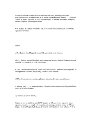 El valor acumulado en doce meses de las compensaciones por indisponibilidades
relacionadas con el incumplimiento de las metas, establecidas en el numeral 11.1.2 de este
Anexo, no deberá superar el 20% del acumulado para los mismos doce meses del ingreso
mensual regulado estimado para un OR.
Con el objeto de verificar este límite, el LAC calculará mensualmente para cada OR las
siguientes variables:
Siendo:
IARj,m: Ingreso Anual Regulado para el OR j,calculado hasta el mes m.
IMRm,u : Ingreso Mensual Regulado para remunerar el activo u,durante el mes m, tal como
se define en el numeral 11.1.6 de este Anexo.
CAIMm,j:Acumulado durante los últimos doce meses de las Compensaciones originadas en
incumplimiento de metas para el OR j, calculado hasta el mes m.
CIMm,u:Compensaciones por incumplimiento de metas,del activo u en el mes m.
n: Mínimo entre 12 y el número de meses calendario completos de operación comercial del
activo u,incluido el mes m.
aj:Número de activos del OR j.
Si para un mes m se obtiene que el LAC liquidará al OR j,en el mes m y en los meses
siguientes mientras se cumpla esta condición, un valor equivalente a mínimo el 80% del
Ingreso Mensual Regulado, IMRm,j y, de acuerdo con lo dispuesto en el Artículo 59 de la
 