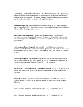 Liquidador y Administrador de Cuentas -LAC-: Entidad encargada de la Liquidación y
Administración de Cuentas de los cargos por uso de las redes del Sistema Interconectado
Nacional que le sean asignadas y de calcular el ingreso regulado de los transportadores, de
acuerdo con las disposiciones contenidas en la regulación vigente.
Mantenimiento Mayor. Mantenimiento de Activos de Uso de los STR que se realiza por
una vez cada seis (6) años y que requiere un tiempo mayor a las Máximas Horas Anuales de
Indisponibilidad fijadas para dichos Activos.
Mercado de Comercialización: Conjunto de Usuarios Regulados y No Regulados
conectados a un mismo Sistema de Transmisión Regional y/o Distribución Local, servido
por un mismo Operador de Red (OR), y los conectados al STN del área de influencia del
respectivo OR.
Metodología de Ingreso Regulado (Revenue Cap). Metodología de remuneración
mediante la cual la Comisión establece los ingresos que requiere cada Operador de Red, para
remunerar los activos de uso del Nivel de Tensión 4 y que sirven para calcular los cargos de
los STR.
Metodología de Precio Máximo (Price Cap). Metodología de remuneración mediante la
cual la Comisión aprueba, para cada Operador de Red, los cargos máximos por unidad de
energía transportada en los Niveles de Tensión 1, 2 y 3 de su sistema.
Migración de Usuarios a Niveles de Tensión Superiores (MUNTS): Es la conexión de un
usuario final al sistema de un OR en un Nivel de Tensión superior al que se encontraba
conectado.
Niveles de Tensión. Los sistemas de Transmisión Regional y/o Distribución Local se
clasifican por niveles, en función de la tensión nominal de operación, según la siguiente
definición:
Nivel 4: Sistemas con tensión nominal mayor o igual a 57,5 kV y menor a 220 kV.
Nivel 3: Sistemas con tensión nominal mayor o igual a 30 kV y menor de 57,5 kV.
 