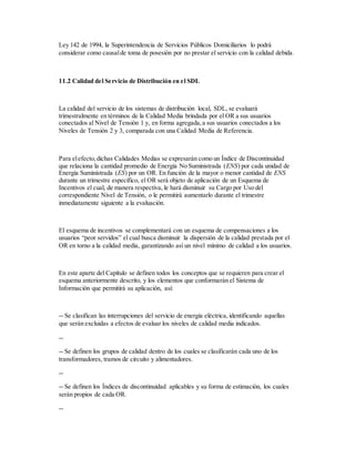 Ley 142 de 1994, la Superintendencia de Servicios Públicos Domiciliarios lo podrá
considerar como causalde toma de posesión por no prestar el servicio con la calidad debida.
11.2 Calidad del Servicio de Distribución en el SDL
La calidad del servicio de los sistemas de distribución local, SDL, se evaluará
trimestralmente en términos de la Calidad Media brindada por el OR a sus usuarios
conectados al Nivel de Tensión 1 y, en forma agregada,a sus usuarios conectados a los
Niveles de Tensión 2 y 3, comparada con una Calidad Media de Referencia.
Para elefecto,dichas Calidades Medias se expresarán como un Índice de Discontinuidad
que relaciona la cantidad promedio de Energía No Suministrada (ENS) por cada unidad de
Energía Suministrada (ES) por un OR. En función de la mayor o menor cantidad de ENS
durante un trimestre específico, el OR será objeto de aplicación de un Esquema de
Incentivos el cual, de manera respectiva, le hará disminuir su Cargo por Uso del
correspondiente Nivel de Tensión, o le permitirá aumentarlo durante el trimestre
inmediatamente siguiente a la evaluación.
El esquema de incentivos se complementará con un esquema de compensaciones a los
usuarios “peor servidos” el cual busca disminuir la dispersión de la calidad prestada por el
OR en torno a la calidad media, garantizando así un nivel mínimo de calidad a los usuarios.
En este aparte del Capítulo se definen todos los conceptos que se requieren para crear el
esquema anteriormente descrito, y los elementos que conformarán el Sistema de
Información que permitirá su aplicación, así:
-- Se clasifican las interrupciones del servicio de energía eléctrica, identificando aquellas
que serán excluidas a efectos de evaluar los niveles de calidad media indicados.
--
-- Se definen los grupos de calidad dentro de los cuales se clasificarán cada uno de los
transformadores, tramos de circuito y alimentadores.
--
-- Se definen los Índices de discontinuidad aplicables y su forma de estimación, los cuales
serán propios de cada OR.
--
 