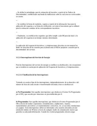 -- Se define la metodología para la estimación del incentivo a partir de los Índices de
Discontinuidad, estableciendo una banda de indiferencia sobre la cual estos no serán tenidos
en cuenta.
--
-- Se establece la forma de medición, registro y reporte de la información base para la
aplicación del esquema,y su forma de verificación, así como el mecanismo que se utilizará
para la estimación continua de los correspondientes incentivos.
--
-- Finalmente, se establecen los requisitos que debe cumplir cada OR para dar inicio a la
aplicación del esquema en un tiempo máximo determinado.
--
La aplicación del esquema de incentivos y compensaciones descritos en este numeral no
limita los derechos de los usuarios para reclamar ante el OR los perjuicios causados por la
discontinuidad del servicio.
11.2.1 Interrupcionesdel Servicio de Energía
Para las Interrupciones del servicio de energía se establece su clasificación y las excepciones
que se tendrán en cuenta para la aplicación del Esquema de Incentivos y Compensaciones.
11.2.1.1 Clasificación de las Interrupciones
Teniendo en cuenta el tipo de las interrupciones, independientemente de su duración o del
número de fases de cada circuito o transformador afectadas,éstas se clasifican así:
a) No Programadas: Son aquellas interrupciones que obedecen a Eventos No Programados
por el OR y que suceden por situaciones no preestablecidas por él.
b) Programadas: Son aquellas interrupciones que obedecen a Eventos Programados por el
OR a efectos de realizar expansiones, remodelaciones, ampliaciones, mejoras,
mantenimientos preventivos y/o mantenimientos correctivos, etc. en sus redes, instalaciones
y/o equipos. Estas interrupciones deben ser informadas a los usuarios afectados con una
antelación mínima de 48 horas a través de cualquier medio de comunicación masivo que
garantice su adecuada información. Cuando los eventos programados afecten cargas
 
