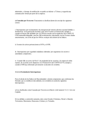 industriales, el tiempo de notificación no podrá ser inferior a 72 horas y requerirá una
comunicación formal por parte de la empresa.
c) Causadas por Terceros: Únicamente se clasifican dentro de este tipo las siguientes
causas:
i. Interrupciones por racionamiento de emergencia del sistema eléctrico nacional debidas a
insuficiencia en la generación nacional o por otros Eventos en Generación, siempre y
cuando así hayan sido definidas por el CND de acuerdo con la regulación de la CREG. El
CND mantendrá disponible para los OR la información relacionada con los Eventos citados
anteriormente, con el fin de que los OR los excluyan del cálculo de los Índices.
ii. Eventos de activos pertenecientes al STN y al STR.
iii. Interrupciones por seguridad ciudadana solicitadas por organismos de socorro o
autoridades competentes.
iv. Cuando falla un activo de Nivel 1 de propiedad de los usuarios y la empresa lo debe
reponer, de acuerdo con lo dispuesto en el Numeral 6.6 del CAPÍTULO VI,siempre y
cuando el OR haya informado previamente su decisión de excluirlos.
11.2.1.2 Exclusión de Interrupciones
Para elcálculo de los Índices de Discontinuidad y demás componentes que conforman las
fórmulas que se establecen más adelante, no se tendrán en cuenta las siguientes
interrupciones:
a) Las clasificadas como Causadas por Terceros en elliteral c) del numeral 11.2.1.1 de este
Capítulo.
b) Las debidas a catástrofes naturales,tales como Erosión (Volcánica, Fluvial o Glacial),
Terremotos, Maremotos, Huracanes,Ciclones y/o Tornados.
 