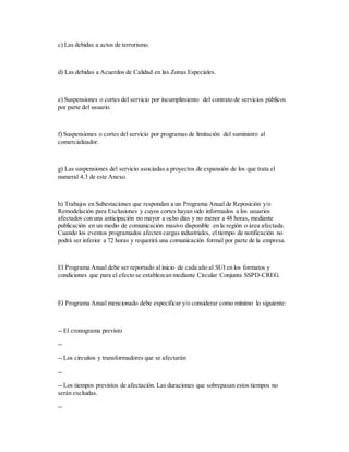 c) Las debidas a actos de terrorismo.
d) Las debidas a Acuerdos de Calidad en las Zonas Especiales.
e) Suspensiones o cortes del servicio por incumplimiento del contrato de servicios públicos
por parte del usuario.
f) Suspensiones o cortes del servicio por programas de limitación del suministro al
comercializador.
g) Las suspensiones del servicio asociadas a proyectos de expansión de los que trata el
numeral 4.3 de este Anexo.
h) Trabajos en Subestaciones que respondan a un Programa Anual de Reposición y/o
Remodelación para Exclusiones y cuyos cortes hayan sido informados a los usuarios
afectados con una anticipación no mayor a ocho días y no menor a 48 horas, mediante
publicación en un medio de comunicación masivo disponible en la región o área afectada.
Cuando los eventos programados afecten cargas industriales, el tiempo de notificación no
podrá ser inferior a 72 horas y requerirá una comunicación formal por parte de la empresa.
El Programa Anual debe ser reportado al inicio de cada año al SUI en los formatos y
condiciones que para el efecto se establezcan mediante Circular Conjunta SSPD-CREG.
El Programa Anual mencionado debe especificar y/o considerar como mínimo lo siguiente:
-- El cronograma previsto
--
-- Los circuitos y transformadores que se afectarán
--
-- Los tiempos previstos de afectación. Las duraciones que sobrepasan estos tiempos no
serán excluidas.
--
 