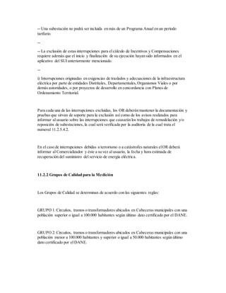 -- Una subestación no podrá ser incluida en más de un Programa Anual en un período
tarifario.
--
-- La exclusión de estas interrupciones para el cálculo de Incentivos y Compensaciones
requiere además que el inicio y finalización de su ejecución hayan sido informados en el
aplicativo del SUI anteriormente mencionado.
--
i) Interrupciones originadas en exigencias de traslados y adecuaciones de la infraestructura
eléctrica por parte de entidades Distritales, Departamentales,Organismos Viales o por
demás autoridades, o por proyectos de desarrollo en concordancia con Planes de
Ordenamiento Territorial.
Para cada una de las interrupciones excluidas, los OR deberán mantener la documentación y
pruebas que sirvan de soporte para la exclusión así como de los avisos realizados para
informar al usuario sobre las interrupciones que causarán los trabajos de remodelación y/o
reposición de subestaciones, la cual será verificada por la auditoría de la cual trata el
numeral 11.2.5.4.2.
En el caso de interrupciones debidas a terrorismo o a catástrofes naturales elOR deberá
informar al Comercializador y éste a su vez al usuario, la fecha y hora estimada de
recuperación del suministro del servicio de energía eléctrica.
11.2.2 Grupos de Calidad para la Medición
Los Grupos de Calidad se determinan de acuerdo con las siguientes reglas:
GRUPO 1: Circuitos, tramos o transformadores ubicados en Cabeceras municipales con una
población superior o igual a 100.000 habitantes según último dato certificado por el DANE.
GRUPO 2: Circuitos, tramos o transformadores ubicados en Cabeceras municipales con una
población menor a 100.000 habitantes y superior o igual a 50.000 habitantes según último
dato certificado por el DANE.
 