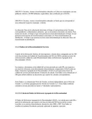 GRUPO 3: Circuitos, tramos o transformadores ubicados en Cabeceras municipales con una
población inferior a 50.000 habitantes según último dato certificado por el DANE.
GRUPO 4: Circuitos, tramos o transformadores ubicados en Suelo que no corresponde al
área urbana del respectivo municipio o distrito.
La ubicación física de la subestación determina el Grupo al cual pertenecen los Circuitos
correspondientes a alimentadores primarios, que se encuentran conectados a la misma. Para
tramos de circuito, el Grupo al que éstos pertenecen estará determinado por el Grupo al cual
pertenezcan la mayoría de transformadores conectados a él. Para transformadores de
distribución, el Grupo a que pertenecen éstos estará determinado por la ubicación física del
transformador de distribución.
11.2.3 Índices de la Discontinuidad del Servicio
A partir de la información histórica de interrupciones y demás datos consignados por los OR
en la base de datos de Calidad de Transformadores del SUI, la CREG calculará un nivel de
referencia de la calidad de cada OR denominado Índice de Referencia Agrupado de la
Discontinuidad (IRAD).
Las mejoras o desmejoras en la calidad del servicio prestado por cada OR,con respecto a
ese nivel de referencia,serán determinadas trimestralmente comparando el IRAD contra un
Índice Trimestral Agrupado de la Discontinuidad (ITAD) el cual representa elnivel de
calidad del servicio prestado durante el trimestre de cálculo. Este Índice será estimado por el
OR quien deberá elaborar un documento que soporte los cálculos correspondientes.
Estos Índices se estimarán por Nivel de Tensión, en forma independiente para el Nivel de
Tensión 1 y en forma agregada para los Niveles de Tensión 2 y 3. Estos Índices deberán
calcularse con una precisión no menor a 7 decimales representativos.
11.2.3.1 Cálculo del Índice de Referencia Agrupado de la Discontinuidad
El Índice de Referencia Agrupado de la Discontinuidad (IRADn,p) se calcula para cada OR a
partir de la información que reportó en la base de datos del SUI acerca de los eventos
ocurridos en su sistema trimestralmente durante los años 2006 y 2007. Este Índice se
establecerá mediante Resolución particular aplicando la siguiente expresión:
 