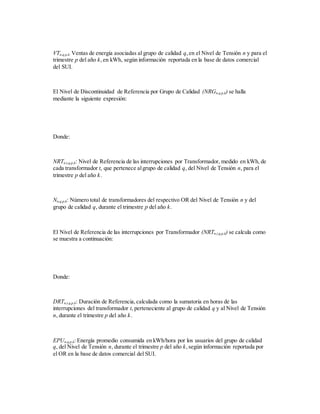 VTn,q,p,k: Ventas de energía asociadas al grupo de calidad q,en el Nivel de Tensión n y para el
trimestre p del año k,en kWh, según información reportada en la base de datos comercial
del SUI.
El Nivel de Discontinuidad de Referencia por Grupo de Calidad (NRGn,q,p,k) se halla
mediante la siguiente expresión:
Donde:
NRTn,t,q,p,k: Nivel de Referencia de las interrupciones por Transformador, medido en kWh, de
cada transformador t, que pertenece algrupo de calidad q, del Nivel de Tensión n, para el
trimestre p del año k.
Nn,q,p,k: Número total de transformadores del respectivo OR del Nivel de Tensión n y del
grupo de calidad q, durante el trimestre p del año k.
El Nivel de Referencia de las interrupciones por Transformador (NRTn,t,q,p,k) se calcula como
se muestra a continuación:
Donde:
DRTn,t,q,p,k: Duración de Referencia,calculada como la sumatoria en horas de las
interrupciones del transformador t, perteneciente al grupo de calidad q y al Nivel de Tensión
n, durante el trimestre p del año k.
EPUn,q,p,k: Energía promedio consumida en kWh/hora por los usuarios del grupo de calidad
q, del Nivel de Tensión n, durante el trimestre p del año k,según información reportada por
el OR en la base de datos comercial del SUI.
 