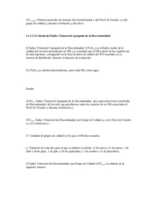 NUn,t,q,p,k: Número promedio de usuarios del transformador t, del Nivel de Tensión n y del
grupo de calidad q, durante el trimestre p del año k.
11.2.3.2 Cálculo del Índice Trimestral Agrupado de la Discontinuidad
El Índice Trimestral Agrupado de la Discontinuidad (ITADn,p) es el Índice medio de la
calidad del servicio prestado por un OR y es calculado por el OR a partir de los registros de
las interrupciones consignadas en la base de datos de calidad del SUI ocurridas en su
sistema de distribución durante el trimestre de evaluación.
El ITADn,p se calcula trimestralmente, para cada OR, como sigue:
Donde:
ITADn,p: Índice Trimestral Agrupado de la Discontinuidad, que representa elnivel promedio
de Discontinuidad del servicio que percibieron todos los usuarios de un OR conectados al
Nivel de Tensión n,durante el trimestre p.
ITGn,q,p: Índice Trimestral de Discontinuidad por Grupo de Calidad q, en el Nivel de Tensión
n y en el trimestre p.
G: Cantidad de grupos de calidad en los que el OR tiene usuarios.
p: Trimestre de cada año, para el que se elabora el cálculo. (1 de enero a 31 de marzo, 1 de
abril a 30 de junio, 1 de julio a 30 de septiembre y 1 de octubre a 31 de diciembre).
El Índice Trimestral de Discontinuidad por Grupo de Calidad (ITGn,q,p) se obtiene de la
siguiente manera:
 