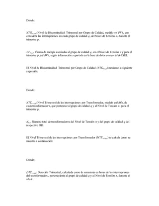 Donde:
NTGn,q,p: Nivel de Discontinuidad Trimestral por Grupo de Calidad, medido en kWh, que
considera las interrupciones en cada grupo de calidad q, del Nivel de Tensión n, durante el
trimestre p.
VTn,q,p: Ventas de energía asociadas al grupo de calidad q, en el Nivel de Tensión n y para el
trimestre p,en kWh, según información reportada en la base de datos comercial del SUI.
El Nivel de Discontinuidad Trimestral por Grupo de Calidad (NTGn,q,p) mediante la siguiente
expresión:
Donde:
NTTn,t,q,p: Nivel Trimestral de las interrupciones por Transformador, medido en kWh, de
cada transformador t, que pertenece algrupo de calidad q y al Nivel de Tensión n, para el
trimestre p.
Nn,q: Número total de transformadores del Nivel de Tensión n y del grupo de calidad q del
respectivo OR.
El Nivel Trimestral de las interrupciones por Transformador (NTTn,t,q,p) se calcula como se
muestra a continuación:
Donde:
DTTn,t,q,p: Duración Trimestral, calculada como la sumatoria en horas de las interrupciones
del transformador t, perteneciente al grupo de calidad q y al Nivel de Tensión n, durante el
año k.
 