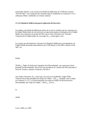 al promedio histórico y por encima de la Banda de Indiferencia ii) el OR tiene usuarios
“Peor Servidos” cuya compensación estimada según lo establecido en el numeral 11.2.4.3
sobrepasa el límite establecido en el mismo numeral.
11.2.4.2 Banda de Indiferencia para la aplicación del Incentivo
Se establece una Banda de Indiferencia dentro de la cual se considera que las variaciones de
la Calidad Media dentro de este intervalo no representan mejoras o desmejoras de la Calidad
Media como respuesta a la gestión del OR y por lo tanto el Incentivo por Variación
Trimestral de la Calidad dentro de este rango, Dtn,m, se hará igual a cero.
Los valores que determinan los extremos de la Banda de Indiferencia corresponderán a la
Calidad Media alcanzada trimestralmente por el OR durante el año 2006 y durante el año
2007, así:
Donde:
IRADKn,p,k: Índice de Referencia Agrupado de la Discontinuidad, que representa elnivel
promedio de Discontinuidad del servicio que percibieron los usuarios del OR conectados al
Nivel de Tensión n,durante el trimestre p del año k.
Aun siendo el incentivo Dtn,m mayor que cero,éste no será aplicable si algún Índice
Trimestral de la Discontinuidad por Grupo de Calidad – ITGn,q,p, calculado como se indica
en el numeral 11.2.3.2, se ha incrementado con respecto al Índice de Referencia de la
Discontinuidad por Grupo de Calidad – IRGPn,q,p. Esto es:
Si
siendo:
Con k1=2006 y k2=2007
 