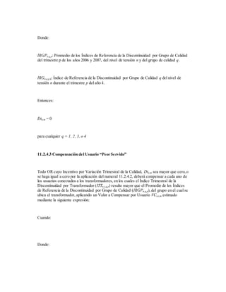 Donde:
IRGPn,q,p: Promedio de los Índices de Referencia de la Discontinuidad por Grupo de Calidad
del trimestre p de los años 2006 y 2007, del nivel de tensión n y del grupo de calidad q.
IRGn,q,p,k: Índice de Referencia de la Discontinuidad por Grupo de Calidad q del nivel de
tensión n durante el trimestre p del año k.
Entonces:
Dtn,m = 0
para cualquier q = 1, 2, 3, o 4
11.2.4.3 Compensación del Usuario “Peor Servido”
Todo OR cuyo Incentivo por Variación Trimestral de la Calidad, Dtn,m sea mayor que cero,o
se haga igual a cero por la aplicación del numeral 11.2.4.2, deberá compensar a cada uno de
los usuarios conectados a los transformadores, en los cuales el Índice Trimestral de la
Discontinuidad por Transformador (ITTn,t,q,p) resulte mayor que el Promedio de los Índices
de Referencia de la Discontinuidad por Grupo de Calidad (IRGPn,q,p),del grupo en el cual se
ubica el transformador, aplicando un Valor a Compensar por Usuario VCn,t,m estimado
mediante la siguiente expresión:
Cuando:
Donde:
 