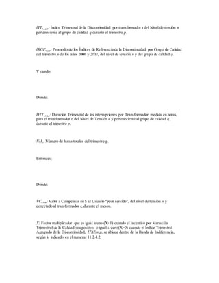 ITTn,t,q,p: Índice Trimestral de la Discontinuidad por transformador t del Nivel de tensión n
perteneciente al grupo de calidad q durante el trimestre p.
IRGPn,q,p: Promedio de los Índices de Referencia de la Discontinuidad por Grupo de Calidad
del trimestre p de los años 2006 y 2007, del nivel de tensión n y del grupo de calidad q.
Y siendo:
Donde:
DTTn,t,q,p: Duración Trimestral de las interrupciones por Transformador, medida en horas,
para el transformador t, del Nivel de Tensión n y perteneciente al grupo de calidad q,
durante el trimestre p.
NHp: Número de horas totales del trimestre p.
Entonces:
Donde:
VCn,t,m: Valor a Compensar en $ al Usuario “peor servido”, del nivel de tensión n y
conectado al transformador t, durante el mes m.
X: Factor multiplicador que es igual a uno (X=1) cuando el Incentivo por Variación
Trimestral de la Calidad sea positivo, o igual a cero (X=0) cuando el Índice Trimestral
Agrupado de la Discontinuidad, ITADn,p, se ubique dentro de la Banda de Indiferencia,
según lo indicado en el numeral 11.2.4.2.
 