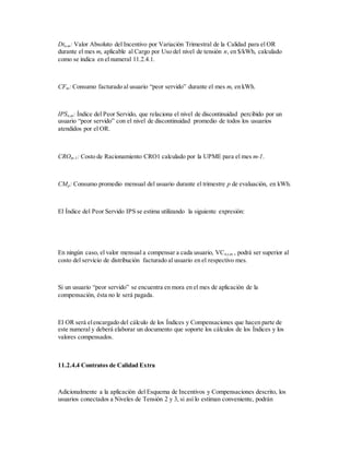 Dtn,m: Valor Absoluto del Incentivo por Variación Trimestral de la Calidad para el OR
durante el mes m, aplicable al Cargo por Uso del nivel de tensión n, en $/kWh, calculado
como se indica en el numeral 11.2.4.1.
CFm: Consumo facturado al usuario “peor servido” durante el mes m, en kWh.
IPSn,m: Índice del Peor Servido, que relaciona el nivel de discontinuidad percibido por un
usuario “peor servido” con el nivel de discontinuidad promedio de todos los usuarios
atendidos por el OR.
CROm-1: Costo de Racionamiento CRO1 calculado por la UPME para el mes m-1.
CMp: Consumo promedio mensual del usuario durante el trimestre p de evaluación, en kWh.
El Índice del Peor Servido IPS se estima utilizando la siguiente expresión:
En ningún caso, el valor mensual a compensar a cada usuario, VCn,t,m , podrá ser superior al
costo del servicio de distribución facturado al usuario en el respectivo mes.
Si un usuario “peor servido” se encuentra en mora en el mes de aplicación de la
compensación, ésta no le será pagada.
El OR será elencargado del cálculo de los Índices y Compensaciones que hacen parte de
este numeral y deberá elaborar un documento que soporte los cálculos de los Índices y los
valores compensados.
11.2.4.4 Contratos de Calidad Extra
Adicionalmente a la aplicación del Esquema de Incentivos y Compensaciones descrito, los
usuarios conectados a Niveles de Tensión 2 y 3, si así lo estiman conveniente, podrán
 