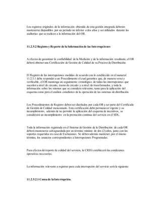 Los registros originales de la información obtenida de esta gestión integrada deberán
mantenerse disponibles por un período no inferior a dos años y ser utilizados durante las
auditorias que se realicen a la información del OR.
11.2.5.2 Registro y Reporte de la Información de las Interrupciones
A efectos de garantizar la confiabilidad de la Medición y de la información resultante, el OR
deberá obtener una Certificación de Gestión de Calidad de su Proceso de Distribución.
El Registro de las interrupciones medidas de acuerdo con lo establecido en el numeral
11.2.5.1 debe responder a un Procedimiento el cual garantice que, de manera veraz y
verificable, el OR mantenga un seguimiento cronológico de todas las interrupciones que
suceden a nivel de circuito, tramo de circuito y a nivel de transformador, y toda la
información sobre los mismos que se considera relevante, tanto para la aplicación del
esquema como para el análisis estadístico de la operación de los sistemas de distribución.
Los Procedimientos de Registro deben ser diseñados por cada OR y ser parte del Certificado
de Gestión de Calidad mencionado. Esta certificación debe permanecer vigente y su
incumplimiento, además de no permitir la aplicación del esquema de incentivos, se
considerará un incumplimiento en la prestación continua del servicio en el SDL.
Toda la información registrada en el Sistema de Gestión de la Distribución de cada OR
deberá mantenerse salvaguardada por un término mínimo de dos (2) años, junto con los
soportes requeridos en caso de Exclusiones. Se deben además mantener, por el mismo
término, los anuncios correspondientes a Interrupciones Programadas.
Para efectos delreporte de calidad del servicio, la CREG establecerá las condiciones
operativas necesarias.
La información relevante a registrar para cada interrupción del servicio será la siguiente:
11.2.5.2.1 Causa de la Interrupción.
 