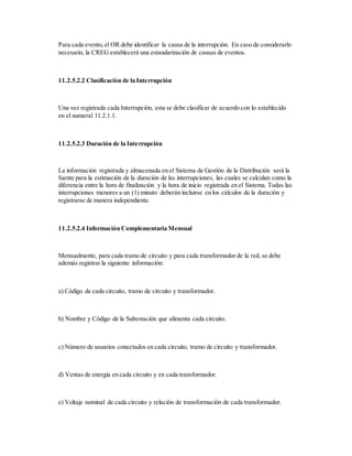 Para cada evento,el OR debe identificar la causa de la interrupción. En caso de considerarlo
necesario, la CREG establecerá una estandarización de causas de eventos.
11.2.5.2.2 Clasificación de la Interrupción
Una vez registrada cada Interrupción, esta se debe clasificar de acuerdo con lo establecido
en el numeral 11.2.1.1.
11.2.5.2.3 Duración de la Interrupción
La información registrada y almacenada en el Sistema de Gestión de la Distribución será la
fuente para la estimación de la duración de las interrupciones, las cuales se calculan como la
diferencia entre la hora de finalización y la hora de inicio registrada en el Sistema. Todas las
interrupciones menores a un (1) minuto deberán incluirse en los cálculos de la duración y
registrarse de manera independiente.
11.2.5.2.4 Información Complementaria Mensual
Mensualmente, para cada tramo de circuito y para cada transformador de la red, se debe
además registrar la siguiente información:
a) Código de cada circuito, tramo de circuito y transformador.
b) Nombre y Código de la Subestación que alimenta cada circuito.
c) Número de usuarios conectados en cada circuito, tramo de circuito y transformador.
d) Ventas de energía en cada circuito y en cada transformador.
e) Voltaje nominal de cada circuito y relación de transformación de cada transformador.
 