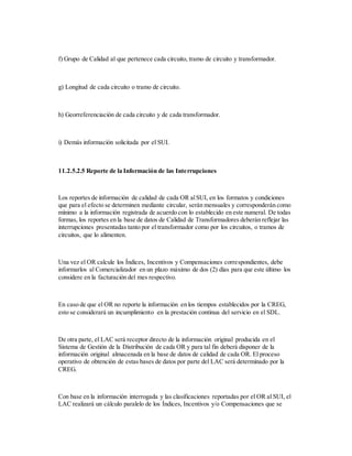 f) Grupo de Calidad al que pertenece cada circuito, tramo de circuito y transformador.
g) Longitud de cada circuito o tramo de circuito.
h) Georreferenciación de cada circuito y de cada transformador.
i) Demás información solicitada por el SUI.
11.2.5.2.5 Reporte de la Información de las Interrupciones
Los reportes de información de calidad de cada OR alSUI, en los formatos y condiciones
que para el efecto se determinen mediante circular, serán mensuales y corresponderán como
mínimo a la información registrada de acuerdo con lo establecido en este numeral. De todas
formas, los reportes en la base de datos de Calidad de Transformadores deberán reflejar las
interrupciones presentadas tanto por el transformador como por los circuitos, o tramos de
circuitos, que lo alimenten.
Una vez el OR calcule los Índices, Incentivos y Compensaciones correspondientes, debe
informarlos al Comercializador en un plazo máximo de dos (2) días para que este último los
considere en la facturación del mes respectivo.
En caso de que el OR no reporte la información en los tiempos establecidos por la CREG,
esto se considerará un incumplimiento en la prestación continua del servicio en el SDL.
De otra parte, el LAC será receptor directo de la información original producida en el
Sistema de Gestión de la Distribución de cada OR y para tal fin deberá disponer de la
información original almacenada en la base de datos de calidad de cada OR. El proceso
operativo de obtención de estas bases de datos por parte del LAC será determinado por la
CREG.
Con base en la información interrogada y las clasificaciones reportadas por el OR al SUI, el
LAC realizará un cálculo paralelo de los Índices, Incentivos y/o Compensaciones que se
 