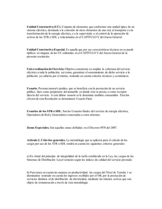Unidad Constructiva (UC). Conjunto de elementos que conforman una unidad típica de un
sistema eléctrico, destinada a la conexión de otros elementos de una red, al transporte o a la
transformación de la energía eléctrica, o a la supervisión o al control de la operación de
activos de los STR o SDL y relacionados en el CAPÍTULO V delAnexo General.
Unidad Constructiva Especial. Es aquella que por sus características técnicas no se puede
tipificar en ninguna de las UC enlistadas en el CAPÍTULO V del Anexo General de la
presente resolución.
Universalización del Servicio: Objetivo consistente en ampliar la cobertura del servicio
eléctrico a toda la población, así como, garantizar el sostenimiento de dicho servicio a la
población ya cubierta por el mismo, teniendo en cuenta criterios técnicos y económicos.
Usuario. Persona naturalo jurídica que se beneficia con la prestación de un servicio
público, bien como propietario del inmueble en donde éste se presta,o como receptor
directo del servicio. A este último usuario se le denomina también consumidor. Para los
efectos de esta Resolución se denominará Usuario Final.
Usuarios de los STR o SDL. Son los Usuarios finales del servicio de energía eléctrica,
Operadores de Red y Generadores conectados a estos sistemas.
Zonas Especiales. Son aquellas zonas definidas en el Decreto 4978 del 2007.
Artículo 2. Criterios generales. La metodología que se aplicará para el cálculo de los
cargos por uso de los STR o SDL tendrá en cuenta los siguientes criterios generales:
a) En virtud del principio de integralidad de la tarifa establecido en la Ley, los cargos de los
Sistemas de Distribución Local variarán según los índices de calidad del servicio prestado.
b) Para tener en cuenta las mejoras en productividad, los cargos del Nivel de Tensión 1 se
disminuirán teniendo en cuenta los ingresos recibidos por el OR,por la prestación de
servicios distintos al de distribución de electricidad, mediante los mismos activos que son
objeto de remuneración a través de ésta metodología.
 