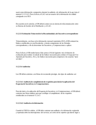 usará como información comparativa durante la auditoría a la información de la que trata el
numeral 11.2.5.4.2. Para elefecto,el LAC será un usuario de la información de calidad
consignada en el SUI.
De acuerdo con lo anterior, el OR deberá contar con un sistema de telecomunicación entre
su Sistema de Gestión de la Distribución y el LAC.
11.2.5.3 Estimación Trimestral de la Discontinuidad y del Incentivo correspondiente
Trimestralmente, con base en la información mensual reportada al SUI, el OR estimará los
Índices establecidos en esta Resolución, y demás componentes de las fórmulas
correspondientes, a fin de determinar los Incentivos y Compensaciones a aplicar.
Para elefecto,el OR tendrá hasta el día catorce (14) del siguiente mes al trimestre de
evaluación para realizar el cálculo de los Índices necesarios para estimar el Cargo por Uso
Ajustado por Incentivo, DtA, y los Índices necesarios para compensar a los usuarios “peor
servidos”.
11.2.5.4 Auditorías
Los OR deben contratar, con firmas de reconocido prestigio, dos tipos de auditorías así:
11.2.5.4.1 Auditoría de cumplimiento de requisitos para iniciar la aplicación del
Esquema de Incentivos y/o Compensaciones.
Para dar inicio a la aplicación del Esquema de Incentivos y/o Compensaciones, el OR deberá
contratar una firma auditora para que certifique el cumplimiento de los requisitos
establecidos en el numeral 11.2.6.3.
11.2.5.4.2 Auditoría a la Información
Cuando lo CREG lo solicite, el OR debe contratar una auditoría a la información registrada
y reportada sobre las interrupciones del servicio, así como de los soportes que dieron lugar a
 