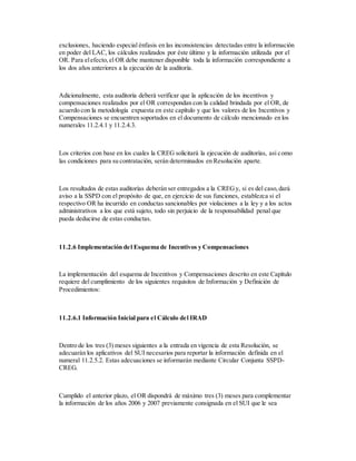 exclusiones, haciendo especial énfasis en las inconsistencias detectadas entre la información
en poder del LAC, los cálculos realizados por éste último y la información utilizada por el
OR. Para elefecto,el OR debe mantener disponible toda la información correspondiente a
los dos años anteriores a la ejecución de la auditoría.
Adicionalmente, esta auditoría deberá verificar que la aplicación de los incentivos y
compensaciones realizados por el OR correspondan con la calidad brindada por el OR, de
acuerdo con la metodología expuesta en este capítulo y que los valores de los Incentivos y
Compensaciones se encuentren soportados en el documento de cálculo mencionado en los
numerales 11.2.4.1 y 11.2.4.3.
Los criterios con base en los cuales la CREG solicitará la ejecución de auditorías, así como
las condiciones para su contratación, serán determinados en Resolución aparte.
Los resultados de estas auditorías deberán ser entregados a la CREGy, si es del caso,dará
aviso a la SSPD con el propósito de que, en ejercicio de sus funciones, establezca si el
respectivo OR ha incurrido en conductas sancionables por violaciones a la ley y a los actos
administrativos a los que está sujeto, todo sin perjuicio de la responsabilidad penal que
pueda deducirse de estas conductas.
11.2.6 Implementación del Esquema de Incentivos y Compensaciones
La implementación del esquema de Incentivos y Compensaciones descrito en este Capítulo
requiere del cumplimiento de los siguientes requisitos de Información y Definición de
Procedimientos:
11.2.6.1 Información Inicial para el Cálculo del IRAD
Dentro de los tres (3) meses siguientes a la entrada en vigencia de esta Resolución, se
adecuarán los aplicativos del SUI necesarios para reportar la información definida en el
numeral 11.2.5.2. Estas adecuaciones se informarán mediante Circular Conjunta SSPD-
CREG.
Cumplido el anterior plazo, el OR dispondrá de máximo tres (3) meses para complementar
la información de los años 2006 y 2007 previamente consignada en el SUI que le sea
 