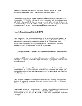 solicitada por la CREG, acorde con los aplicativos diseñados para tal fin y dando
cumplimiento a las disposiciones y procedimientos que establezca la SSPD.
Con base en esta información, la CREG estimará el Índice de Referencia Agrupado de la
Discontinuidad (IRADn,p),los Índices de Referencia Agrupados de la Discontinuidad para
cada año de referencia (IRADKn,p,k),asícomo el Promedio de los Índices de Referencia de
la Discontinuidad por Grupo de Calidad (IRGPn,p,q) requeridos para su aplicación, los cuales
serán adoptados por la CREG mediante Resolución Particular a cada OR.
11.2.6.2 Información para el Cálculo del ITAD
El OR calculará el ITAD con base en la información de duración de las interrupciones de
transformadores reportada mensualmente al SUI. Sin embargo, la CREG establecerá los
procedimientos operativos necesarios para la validación de la información de las
interrupciones registradas en los elementos telemedidos y demás fuentes de registro
utilizadas por el OR en su sistema de Gestión de la Distribución.
11.2.6.3 Requisitos para la Aplicación del Esquema de Incentivos y Compensaciones
La aplicación del Esquema de Incentivos y Compensaciones se iniciará para cada OR una
vez cumpla los requisitos establecidos en este numeral y se haya expedido la Resolución de
que trata el numeral 11.2.6.1.
Sin perjuicio de lo anterior, el OR contará con un plazo máximo de dieciocho (18) meses,
contados a partir de la fecha de entrada en vigencia de esta Resolución, para cumplir con
estos requisitos. De no ser así, se considerará que el OR está incumpliendo la regulación de
calidad del servicio.
El OR informará a la CREG el cumplimiento de los siguientes requisitos con base en los
resultados de la auditoría que para el efecto debe contratar,como se indica en el numeral
11.2.5.4 de este Capítulo.
a) Vinculación de usuarios a transformadores y circuitos. Este requisito debe estar cumplido
de acuerdo con lo establecido en la Resolución CREG 070 de 1998 y solicitado en la
circular conjunta SSPD-CREGNo. 002 de 2003 o demás que la complementen, modifiquen
o sustituyan.
 