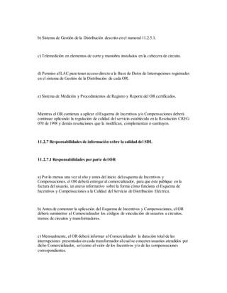 b) Sistema de Gestión de la Distribución descrito en el numeral 11.2.5.1.
c) Telemedición en elementos de corte y maniobra instalados en la cabecera de circuito.
d) Permiso al LAC para tener acceso directo a la Base de Datos de Interrupciones registradas
en el sistema de Gestión de la Distribución de cada OR.
e) Sistema de Medición y Procedimientos de Registro y Reporte del OR certificados.
Mientras el OR comienza a aplicar el Esquema de Incentivos y/o Compensaciones deberá
continuar aplicando la regulación de calidad del servicio establecido en la Resolución CREG
070 de 1998 y demás resoluciones que la modifican, complementan o sustituyen.
11.2.7 Responsabilidades de información sobre la calidad del SDL
11.2.7.1 Responsabilidades por parte del OR
a) Por lo menos una vez al año y antes del inicio del esquema de Incentivos y
Compensaciones, el OR deberá entregar al comercializador, para que éste publique en la
factura del usuario, un anexo informativo sobre la forma cómo funciona el Esquema de
Incentivos y Compensaciones a la Calidad del Servicio de Distribución Eléctrica.
b) Antes de comenzar la aplicación del Esquema de Incentivos y Compensaciones, el OR
deberá suministrar al Comercializador los códigos de vinculación de usuarios a circuitos,
tramos de circuitos y transformadores.
c) Mensualmente, el OR deberá informar al Comercializador la duración total de las
interrupciones presentadas en cada transformador al cual se conecten usuarios atendidos por
dicho Comercializador, así como el valor de los Incentivos y/o de las compensaciones
correspondientes.
 