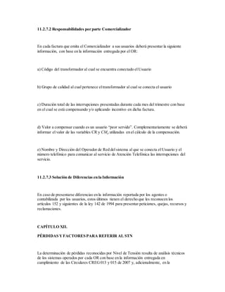 11.2.7.2 Responsabilidades por parte Comercializador
En cada factura que emita el Comercializador a sus usuarios deberá presentar la siguiente
información, con base en la información entregada por el OR:
a) Código del transformador al cual se encuentra conectado el Usuario
b) Grupo de calidad al cual pertenece eltransformador al cual se conecta el usuario
c) Duración total de las interrupciones presentadas durante cada mes del trimestre con base
en el cual se está compensando y/o aplicando incentivo en dicha factura.
d) Valor a compensar cuando es un usuario “peor servido”. Complementariamente se deberá
informar el valor de las variables CR y CMp utilizadas en el cálculo de la compensación.
e) Nombre y Dirección del Operador de Red del sistema al que se conecta el Usuario y el
número telefónico para comunicar al servicio de Atención Telefónica las interrupciones del
servicio.
11.2.7.3 Solución de Diferencias en la Información
En caso de presentarse diferencias en la información reportada por los agentes o
contabilizada por los usuarios, estos últimos tienen el derecho que les reconocen los
artículos 152 y siguientes de la ley 142 de 1994 para presentar peticiones, quejas, recursos y
reclamaciones.
CAPÍTULO XII.
PÉRDIDAS YFACTORES PARA REFERIR AL STN
La determinación de pérdidas reconocidas por Nivel de Tensión resulta de análisis técnicos
de los sistemas operados por cada OR con base en la información entregada en
cumplimiento de las Circulares CREG013 y 015 de 2007 y, adicionalmente, en la
 