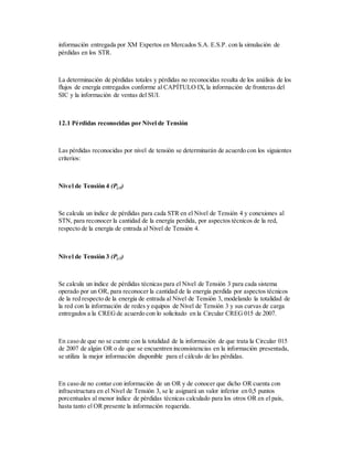 información entregada por XM Expertos en Mercados S.A. E.S.P. con la simulación de
pérdidas en los STR.
La determinación de pérdidas totales y pérdidas no reconocidas resulta de los análisis de los
flujos de energía entregados conforme al CAPÍTULO IX,la información de fronteras del
SIC y la información de ventas del SUI.
12.1 Pérdidas reconocidas por Nivel de Tensión
Las pérdidas reconocidas por nivel de tensión se determinarán de acuerdo con los siguientes
criterios:
Nivel de Tensión 4 (Pj,4)
Se calcula un índice de pérdidas para cada STR en el Nivel de Tensión 4 y conexiones al
STN, para reconocer la cantidad de la energía perdida, por aspectos técnicos de la red,
respecto de la energía de entrada al Nivel de Tensión 4.
Nivel de Tensión 3 (Pj,3)
Se calcula un índice de pérdidas técnicas para el Nivel de Tensión 3 para cada sistema
operado por un OR, para reconocer la cantidad de la energía perdida por aspectos técnicos
de la red respecto de la energía de entrada al Nivel de Tensión 3, modelando la totalidad de
la red con la información de redes y equipos de Nivel de Tensión 3 y sus curvas de carga
entregados a la CREG de acuerdo con lo solicitado en la Circular CREG 015 de 2007.
En caso de que no se cuente con la totalidad de la información de que trata la Circular 015
de 2007 de algún OR o de que se encuentren inconsistencias en la información presentada,
se utiliza la mejor información disponible para el cálculo de las pérdidas.
En caso de no contar con información de un OR y de conocer que dicho OR cuenta con
infraestructura en el Nivel de Tensión 3, se le asignará un valor inferior en 0,5 puntos
porcentuales al menor índice de pérdidas técnicas calculado para los otros OR en el país,
hasta tanto el OR presente la información requerida.
 