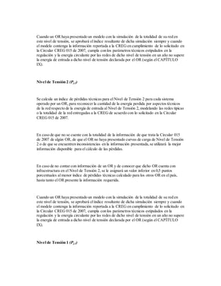 Cuando un OR haya presentado un modelo con la simulación de la totalidad de su red en
este nivel de tensión, se aprobará el índice resultante de dicha simulación siempre y cuando
el modelo contenga la información reportada a la CREG en cumplimiento de lo solicitado en
la Circular CREG 015 de 2007, cumpla con los parámetros técnicos estipulados en la
regulación y la energía circulante por las redes de dicho nivel de tensión en un año no supere
la energía de entrada a dicho nivel de tensión declarada por el OR (según el CAPÍTULO
IX).
Nivel de Tensión 2 (Pj,2)
Se calcula un índice de pérdidas técnicas para el Nivel de Tensión 2 para cada sistema
operado por un OR, para reconocer la cantidad de la energía perdida por aspectos técnicos
de la red respecto de la energía de entrada al Nivel de Tensión 2, modelando las redes típicas
o la totalidad de la red entregadas a la CREG de acuerdo con lo solicitado en la Circular
CREG 015 de 2007.
En caso de que no se cuente con la totalidad de la información de que trata la Circular 015
de 2007 de algún OR, de que el OR no haya presentado curvas de carga de Nivel de Tensión
2 o de que se encuentren inconsistencias en la información presentada,se utilizará la mejor
información disponible para el cálculo de las pérdidas.
En caso de no contar con información de un OR y de conocer que dicho OR cuenta con
infraestructura en el Nivel de Tensión 2, se le asignará un valor inferior en 0,5 puntos
porcentuales al menor índice de pérdidas técnicas calculado para los otros OR en el país,
hasta tanto el OR presente la información requerida.
Cuando un OR haya presentado un modelo con la simulación de la totalidad de su red en
este nivel de tensión, se aprobará el índice resultante de dicha simulación siempre y cuando
el modelo contenga la información reportada a la CREG en cumplimiento de lo solicitado en
la Circular CREG 015 de 2007, cumpla con los parámetros técnicos estipulados en la
regulación y la energía circulante por las redes de dicho nivel de tensión en un año no supere
la energía de entrada a dicho nivel de tensión declarada por el OR (según el CAPÍTULO
IX).
Nivel de Tensión 1 (Pj,1)
 
