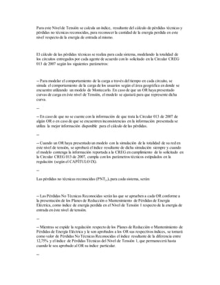 Para este Nivelde Tensión se calcula un índice, resultante del cálculo de pérdidas técnicas y
pérdidas no técnicas reconocidas, para reconocer la cantidad de la energía perdida en este
nivel respecto de la energía de entrada al mismo.
El cálculo de las pérdidas técnicas se realiza para cada sistema, modelando la totalidad de
los circuitos entregados por cada agente de acuerdo con lo solicitado en la Circular CREG
013 de 2007 según los siguientes parámetros:
-- Para modelar el comportamiento de la carga a través del tiempo en cada circuito, se
simula el comportamiento de la carga de los usuarios según el área geográfica en donde se
encuentre utilizando un modelo de Montecarlo. En caso de que un OR haya presentado
curvas de carga en éste nivel de Tensión, el modelo se ajustará para que represente dicha
curva.
--
-- En caso de que no se cuente con la información de que trata la Circular 013 de 2007 de
algún OR o en caso de que se encuentren inconsistencias en la información presentada se
utiliza la mejor información disponible para el cálculo de las pérdidas.
--
-- Cuando un OR haya presentado un modelo con la simulación de la totalidad de su red en
este nivel de tensión, se aprobará el índice resultante de dicha simulación siempre y cuando
el modelo contenga la información reportada a la CREG en cumplimiento de lo solicitado en
la Circular CREG 013 de 2007, cumpla con los parámetros técnicos estipulados en la
regulación (según el CAPÍTULO IX).
--
Las pérdidas no técnicas reconocidas (PNTj,r),para cada sistema, serán:
-- Las Pérdidas No Técnicas Reconocidas serán las que se aprueben a cada OR conforme a
la presentación de los Planes de Reducción o Mantenimiento de Pérdidas de Energía
Eléctrica, como índice de energía perdida en el Nivel de Tensión 1 respecto de la energía de
entrada en éste nivel de tensión.
--
-- Mientras se expide la regulación respecto de los Planes de Reducción o Mantenimiento de
Pérdidas de Energía Eléctrica y le son aprobados a los OR sus respectivos índices, se tomará
como valor de Pérdidas No Técnicas Reconocidas el índice resultante de la diferencia entre
12,75% y el índice de Pérdidas Técnicas del Nivel de Tensión 1, que permanecerá hasta
cuando le sea aprobado al OR su índice particular.
--
 