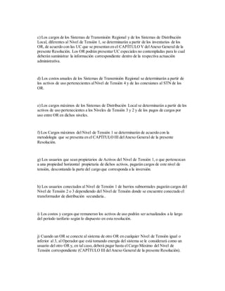 c) Los cargos de los Sistemas de Transmisión Regional y de los Sistemas de Distribución
Local, diferentes al Nivel de Tensión 1, se determinarán a partir de los inventarios de los
OR, de acuerdo con las UC que se presentan en el CAPÍTULO V delAnexo General de la
presente Resolución. Los OR podrán presentar UC especiales no contempladas para lo cual
deberán suministrar la información correspondiente dentro de la respectiva actuación
administrativa.
d) Los costos anuales de los Sistemas de Transmisión Regional se determinarán a partir de
los activos de uso pertenecientes alNivel de Tensión 4 y de las conexiones al STN de los
OR.
e) Los cargos máximos de los Sistemas de Distribución Local se determinarán a partir de los
activos de uso pertenecientes a los Niveles de Tensión 3 y 2 y de los pagos de cargos por
uso entre OR en dichos niveles.
f) Los Cargos máximos del Nivel de Tensión 1 se determinarán de acuerdo con la
metodología que se presenta en el CAPÍTULO III delAnexo General de la presente
Resolución.
g) Los usuarios que sean propietarios de Activos del Nivel de Tensión 1, o que pertenezcan
a una propiedad horizontal propietaria de dichos activos, pagarán cargos de este nivel de
tensión, descontando la parte del cargo que corresponda a la inversión.
h) Los usuarios conectados al Nivel de Tensión 1 de barrios subnormales pagarán cargos del
Nivel de Tensión 2 o 3 dependiendo del Nivel de Tensión donde se encuentre conectado el
transformador de distribución secundaria..
i) Los costos y cargos que remuneran los activos de uso podrán ser actualizados a lo largo
del período tarifario según lo dispuesto en esta resolución.
j) Cuando un OR se conecte al sistema de otro OR en cualquier Nivel de Tensión igual o
inferior al 3, al Operador que está tomando energía del sistema se le considerará como un
usuario del otro OR y, en tal caso, deberá pagar hasta el Cargo Máximo del Nivel de
Tensión correspondiente (CAPÍTULO III delAnexo General de la presente Resolución).
 