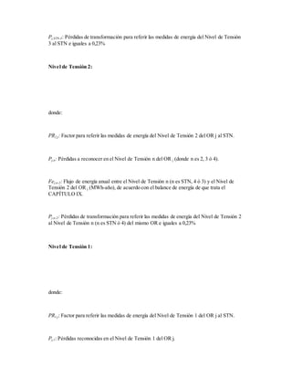 Pj,STN-3: Pérdidas de transformación para referir las medidas de energía del Nivel de Tensión
3 al STN e iguales a 0,23%
Nivel de Tensión 2:
donde:
PR2,j: Factor para referir las medidas de energía del Nivel de Tensión 2 del OR j al STN.
Pj,n: Pérdidas a reconocer en el Nivel de Tensión n del OR j (donde n es 2, 3 ó 4).
Fej,n-2: Flujo de energía anual entre el Nivel de Tensión n (n es STN, 4 ó 3) y el Nivel de
Tensión 2 del OR j (MWh-año), de acuerdo con el balance de energía de que trata el
CAPÍTULO IX.
Pj,n-2: Pérdidas de transformación para referir las medidas de energía del Nivel de Tensión 2
al Nivel de Tensión n (n es STN ó 4) del mismo OR e iguales a 0,23%
Nivel de Tensión 1:
donde:
PR1,j: Factor para referir las medidas de energía del Nivel de Tensión 1 del OR j al STN.
Pj,1: Pérdidas reconocidas en el Nivel de Tensión 1 del OR j.
 