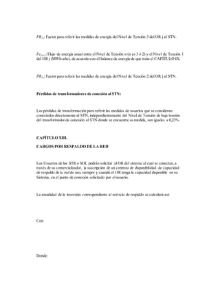 PR3,j: Factor para referir las medidas de energía del Nivel de Tensión 3 del OR j al STN.
Fej,n-1: Flujo de energía anual entre el Nivel de Tensión n (n es 3 ó 2) y el Nivel de Tensión 1
del OR j (MWh-año), de acuerdo con el balance de energía de que trata el CAPÍTULO IX.
PR2,j: Factor para referir las medidas de energía del Nivel de Tensión 2 del OR j al STN.
Pérdidas de transformadores de conexión al STN:
Las pérdidas de transformación para referir las medidas de usuarios que se consideran
conectados directamente al STN, independientemente del Nivel de Tensión de baja tensión
del transformador de conexión al STN donde se encuentre su medida, son iguales a 0,23%.
CAPÍTULO XIII.
CARGOS POR RESPALDO DE LA RED
Los Usuarios de los STR o SDL podrán solicitar al OR del sistema al cual se conectan,a
través de su comercializador, la suscripción de un contrato de disponibilidad de capacidad
de respaldo de la red de uso, siempre y cuando el OR tenga la capacidad disponible en su
Sistema, en el punto de conexión solicitado por el usuario.
La anualidad de la inversión correspondiente al servicio de respaldo se calculará así:
Con:
Donde:
 