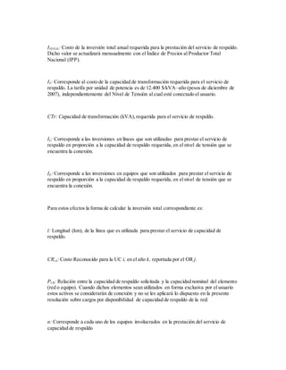 ITOTAL: Costo de la inversión total anual requerida para la prestación del servicio de respaldo.
Dicho valor se actualizará mensualmente con el Índice de Precios al Productor Total
Nacional (IPP).
IT: Corresponde al costo de la capacidad de transformación requerida para el servicio de
respaldo. La tarifa por unidad de potencia es de 12.400 $/kVA–año (pesos de diciembre de
2007), independientemente del Nivel de Tensión al cual esté conectado el usuario.
CTr: Capacidad de transformación (kVA),requerida para el servicio de respaldo.
IL: Corresponde a las inversiones en líneas que son utilizadas para prestar el servicio de
respaldo en proporción a la capacidad de respaldo requerida, en el nivel de tensión que se
encuentra la conexión.
IE: Corresponde a las inversiones en equipos que son utilizados para prestar el servicio de
respaldo en proporción a la capacidad de respaldo requerida, en el nivel de tensión que se
encuentra la conexión.
Para estos efectos la forma de calcular la inversión total correspondiente es:
l: Longitud (km), de la línea que es utilizada para prestar el servicio de capacidad de
respaldo.
CRi,k: Costo Reconocido para la UC i, en el año k, reportada por el OR j.
PCR: Relación entre la capacidad de respaldo solicitada y la capacidad nominal del elemento
(red o equipo). Cuando dichos elementos sean utilizados en forma exclusiva por el usuario
estos activos se considerarán de conexión y no se les aplicará lo dispuesto en la presente
resolución sobre cargos por disponibilidad de capacidad de respaldo de la red.
n: Corresponde a cada uno de los equipos involucrados en la prestación del servicio de
capacidad de respaldo
 