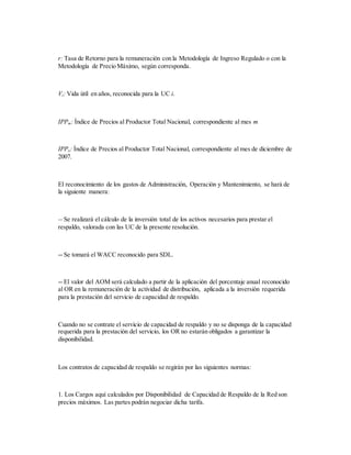 r: Tasa de Retorno para la remuneración con la Metodología de Ingreso Regulado o con la
Metodología de Precio Máximo, según corresponda.
Vi: Vida útil en años, reconocida para la UC i.
IPPm: Índice de Precios al Productor Total Nacional, correspondiente al mes m
IPPo: Índice de Precios al Productor Total Nacional, correspondiente al mes de diciembre de
2007.
El reconocimiento de los gastos de Administración, Operación y Mantenimiento, se hará de
la siguiente manera:
-- Se realizará el cálculo de la inversión total de los activos necesarios para prestar el
respaldo, valorada con las UC de la presente resolución.
-- Se tomará el WACC reconocido para SDL.
-- El valor del AOM será calculado a partir de la aplicación del porcentaje anual reconocido
al OR en la remuneración de la actividad de distribución, aplicada a la inversión requerida
para la prestación del servicio de capacidad de respaldo.
Cuando no se contrate el servicio de capacidad de respaldo y no se disponga de la capacidad
requerida para la prestación del servicio, los OR no estarán obligados a garantizar la
disponibilidad.
Los contratos de capacidad de respaldo se regirán por las siguientes normas:
1. Los Cargos aquí calculados por Disponibilidad de Capacidad de Respaldo de la Red son
precios máximos. Las partes podrán negociar dicha tarifa.
 