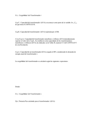 Fcti : Cargabilidad del Transformador i
CapTi : Capacidad del transformador i (kVA) a reconocer como parte de la variable Inv_Cj,k,i
de que trata el CAPÍTULO II.
CapRi: Capacidad del transformador i (kVA) reportada por el OR.
Comi(CapAi): Capacidad del transformador monofásico o trifásico (kVA) inmediatamente
superior al valor de la CapAi. Se establecen como capacidades de los transformadores
monofásicos o trifásicos (kVA), las indicadas en la Tabla 20, numeral 5.3 del CAPÍTULO V
de esta Resolución.
CapAi: Capacidad de un transformador (kVA) cargado al 40% considerando la demanda de
energía anual del transformador i.
La cargabilidad del transformador se calculará según las siguientes expresiones:
Donde:
Fcti : Cargabilidad del Transformador i.
Ppti: Potencia Pico calculada para el transformador i (kVA)
 