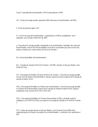 CapRi: Capacidad del transformador i (kVA) reportada por el OR.
Vtfi : Ventas de energía anuales ajustadas (kWh-año) para el transformador i del OR j.
f : Factor de potencia igual a 0,9
Fci: Factor de carga del transformador i, reportado por el OR en cumplimiento de lo
solicitado en la Circular CREG 013 de 2007.
pi: Fracción de la energía perdida trasportada en el transformador i (pérdidas del cobre del
transformador i más la fracción de pérdidas no técnicas reconocidas que pasa a través del
mismo) referida a las ventas totales del Nivel de Tensión 1.
Fpi: Factor de pérdidas del transformador i.
EEj,1: Energía de entrada al Nivel de Tensión 1, del OR j,durante el año que finaliza en la
Fecha de Corte.
PTj,1: Porcentaje de Pérdidas Técnicas del Nivel de Tensión 1. Fracción de energía perdida
en este nivel de tensión (transformador y red) por aspectos técnicos respecto de la energía de
entrada al mismo Nivel.
PTfei: Porcentaje de Perdidas en el Hierro del transformador i. Fracción de energía perdida
en el hierro del transformador respecto de la energía de entrada al mismo Nivel, según lo
establecido en las Normas NTC-818 y NTC-819.
PNTj,r: Porcentaje de Pérdidas No Técnicas Reconocidas al OR j, calculado según lo
señalado en el CAPÍTULO XII, con respecto a la energía de entrada en el Nivel de Tensión
1.
VTri: Ventas de energía durante el año que finaliza en la Fecha de Corte (kWh-año)
registradas para los usuarios asociados con el transformador i, conforme a las reportadas al
SUI.
 