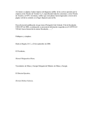 Así mismo se adjunta el plano impreso del diagrama unifilar de los activos operados por la
empresa en los Niveles de Tensión 4 y 3, especificando todas las conexiones a otros Niveles
de Tensión y al STN. Así mismo, ratifico que estos planos fueron ingresados a través de la
página web de la comisión en el lugar dispuesto para tal fin.
Para efectos de la publicación de que trata el Parágrafo 2 del Artículo 19 de la Resolución
CREG 097 de 2008, a continuación se presenta la información requerida en el CAPÍTULO
VIII del Anexo General de la misma Resolución……."
Publíquese y cúmplase.
Dado en Bogotá, D. C.,a 26 de septiembre de 2008.
El Presidente,
Manuel Maiguashca Olano,
Viceministro de Minas y Energía Delegado del Ministro de Minas y Energía.
El Director Ejecutivo,
Hernán Molina Valencia.
 
