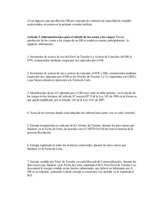 r) Los ingresos que perciben los OR por concepto de contratos de capacidad de respaldo
serán tenidos en cuenta en la próxima revisión tarifaria.
Artículo 3. Información base para el cálculo de los costos y los cargos. Para la
aprobación de los costos y los cargos de un OR se tendrá en cuenta, principalmente, la
siguiente información:
1. Inventarios de activos de uso del Nivel de Tensión 4 y Activos de Conexión del OR al
STN, remunerados mediante cargos por uso, operados por el OR.
2. Inventarios de activos de uso y activos de conexión al STR o SDL, remunerados mediante
cargos por uso, operados por el OR en los Niveles de Tensión 3 y 2 y reportados a la CREG,
y que hayan entrado en operación a la Fecha de Corte.
3. Identificación de las UC operadas por el OR cuyo valor no debe incluirse en el cálculo de
los cargos en los términos del artículo 87 numeral 87.9 de la Ley 142 de 1994 en la forma en
que quedó modificado por el artículo 143 de la Ley 1151 de 2007.
4. Áreas de los terrenos donde están ubicadas las subestaciones junto con su valor catastral.
5. Energía transportada en cada uno de los Niveles de Tensión, durante los doce meses que
finalizan en la Fecha de Corte, de acuerdo con el CAPÍTULO IXdel Anexo General de la
presente Resolución.
6. Energía registrada en todas las fronteras comerciales, durante los doce meses que
finalizan en la Fecha de Corte.
7. Energía vendida por Nivel de Tensión, en cada Mercado de Comercialización, durante los
doce meses que finalizan en la Fecha de Corte, reportada al SUI. Para Nivel de Tensión 1 se
descontará la energía vendida en los barrios subnormales que deberá ser informada por el
OR en su solicitud, aclarando si dicha energía se encuentra o no incluida en la reportada al
SUI.
 