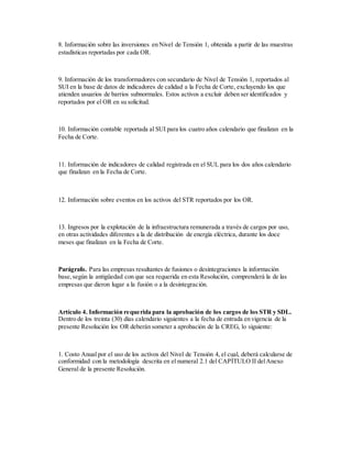 8. Información sobre las inversiones en Nivel de Tensión 1, obtenida a partir de las muestras
estadísticas reportadas por cada OR.
9. Información de los transformadores con secundario de Nivel de Tensión 1, reportados al
SUI en la base de datos de indicadores de calidad a la Fecha de Corte, excluyendo los que
atienden usuarios de barrios subnormales. Estos activos a excluir deben ser identificados y
reportados por el OR en su solicitud.
10. Información contable reportada al SUI para los cuatro años calendario que finalizan en la
Fecha de Corte.
11. Información de indicadores de calidad registrada en el SUI, para los dos años calendario
que finalizan en la Fecha de Corte.
12. Información sobre eventos en los activos del STR reportados por los OR.
13. Ingresos por la explotación de la infraestructura remunerada a través de cargos por uso,
en otras actividades diferentes a la de distribución de energía eléctrica, durante los doce
meses que finalizan en la Fecha de Corte.
Parágrafo. Para las empresas resultantes de fusiones o desintegraciones la información
base,según la antigüedad con que sea requerida en esta Resolución, comprenderá la de las
empresas que dieron lugar a la fusión o a la desintegración.
Artículo 4. Información requerida para la aprobación de los cargos de los STR y SDL.
Dentro de los treinta (30) días calendario siguientes a la fecha de entrada en vigencia de la
presente Resolución los OR deberán someter a aprobación de la CREG, lo siguiente:
1. Costo Anual por el uso de los activos del Nivel de Tensión 4, el cual, deberá calcularse de
conformidad con la metodología descrita en el numeral 2.1 del CAPÍTULO II delAnexo
General de la presente Resolución.
 