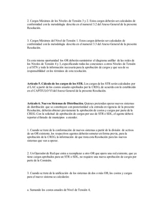 2. Cargos Máximos de los Niveles de Tensión 3 y 2. Estos cargos deberán ser calculados de
conformidad con la metodología descrita en el numeral 3.2 del Anexo General de la presente
Resolución.
3. Cargos Máximos del Nivel de Tensión 1. Estos cargos deberán ser calculados de
conformidad con la metodología descrita en el numeral 3.3 del Anexo General de la presente
Resolución.
En esta misma oportunidad los OR deberán suministrar el diagrama unifilar de las redes de
los Niveles de Tensión 4 y 3, especificando todas las conexiones a otros Niveles de Tensión
y al STN y toda la información necesaria para la aprobación de cargos y que sea de su
responsabilidad en los términos de esta resolución.
Artículo 5. Cálculo de los cargos de los STR. Los cargos de los STR serán calculados por
el LAC a partir de los costos anuales aprobados por la CREG, de acuerdo con lo establecido
en el CAPÍTULO VI delAnexo General de la presente Resolución.
Artículo 6. Nuevos Sistemas de Distribución. Quienes pretendan operar nuevos sistemas
de distribución que se constituyan con posterioridad a la entrada en vigencia de la presente
Resolución, deberán obtener previamente la aprobación de costos y cargos por parte de la
CREG. Con la solicitud de aprobación de cargos por uso de STR o SDL, el agente deberá
reportar el listado de municipios a atender.
1. Cuando se trate de la conformación de nuevos sistemas a partir de la división de activos
de un OR existente, los respectivos agentes deberán someter en forma previa, para la
aprobación de la CREG, la información de que trata esta Resolución para los nuevos
sistemas que van a operar.
2. Un Operador de Red que entra a reemplazar a otro OR que opera una red existente, que ya
tiene cargos aprobados para un STR o SDL, no requiere una nueva aprobación de cargos por
parte de la Comisión.
3. Cuando se trate de la unificación de los sistemas de dos o más OR,los costos y cargos
para el nuevo sistema se calcularán:
a. Sumando los costos anuales de Nivel de Tensión 4,
 