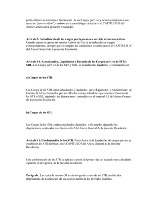 podrá obtener un aumento o disminución de sus Cargos por Uso y deberá compensar a sus
usuarios “peor servidos”, con base en la metodología descrita en el CAPÍTULO I1 del
Anexo General de la presente Resolución.
Artículo 9. Actualización de los cargos por la puesta en servicio de nuevos activos.
Cuando entren en operación nuevos Activos de Uso se actualizarán los cargos
correspondientes, siempre que se cumplan las condiciones establecidas en el CAPÍTULO IV
del Anexo General de la presente Resolución.
Artículo 10. Actualización, Liquidación y Recaudo de los Cargos por Uso de STR y
SDL. Los Cargos por Uso de los STR y SDL, se actualizarán, liquidarán y recaudarán,así:
a) Cargos de los STR
Los Cargos de un STR serán actualizados y liquidados por el Liquidador y Administrador de
Cuentas (LAC) y facturados por los OR a los comercializadores que atienden Usuarios de
los STR o SDL, siguiendo las disposiciones contenidas en el numeral 6.1 del Anexo General
de la presente Resolución.
b) Cargos de los SDL
Los Cargos de los SDL serán actualizados, liquidados y facturados siguiendo las
disposiciones contenidas en el numeral 6.2 del Anexo General de la presente Resolución.
Artículo 11. Conformación de los STR. Para efectos de la liquidación de cargos por uso se
establecen los STR definidos en el CAPÍTULO I del Anexo General de la presente
Resolución.
Esta conformación de los STR se aplicará a partir del primer día del segundo mes calendario
siguiente al de vigencia de la presente resolución.
Parágrafo. Las redes de nuevos OR serán integradas a uno de los STR establecidos
dependiendo de la ubicación de sus activos dentro de los referidos sistemas.
 