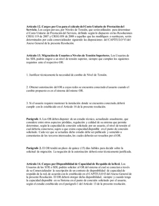 Artículo 12. Cargos por Uso para el cálculo del Costo Unitario de Prestación del
Servicio. Los cargos por uso, por Niveles de Tensión, que serán utilizados para determinar
el Costo Unitario de Prestación del Servicio, definido según lo dispuesto en las Resoluciones
CREG 119 de 2007 y CREG 058 de 2008 o aquellas que las modifiquen o sustituyan, serán
determinados por cada comercializador siguiendo las disposiciones del CAPÍTULO VI del
Anexo General de la presente Resolución.
Artículo 13. Migración de Usuarios a Niveles de Tensión Superiores. Los Usuarios de
los SDL podrán migrar a un nivel de tensión superior, siempre que cumplan los siguientes
requisitos ante el respectivo OR:
1. Justificar técnicamente la necesidad de cambio de Nivel de Tensión.
2. Obtener autorización del OR a cuyas redes se encuentra conectado elusuario cuando el
cambio propuesto es en el sistema del mismo OR.
3. Si el usuario requiere mantener la instalación donde se encuentra conectado,deberá
cumplir con lo establecido en el Artículo 14 de la presente resolución.
Parágrafo 1. Los OR deben disponer de un estudio técnico, actualizado anualmente, que
considere entre otros aspectos:pérdidas, regulación y calidad de su sistema que permita
determinar, según la capacidad de conexión solicitada por un usuario, el nivel de tensión al
cual debería conectarse,sujeto a que exista capacidad disponible en el punto de conexión
solicitado. Cada vez que se actualiza dicho estudio debe ser publicado y sometido a
comentarios de los terceros interesados,los cuales deberán ser resueltos por el OR.
Parágrafo 2. El OR tendrá un plazo de quince (15) días hábiles para decidir sobre la
solicitud de migración. La negación de la autorización deberá estar técnicamente justificada.
Artículo 14. Cargos por Disponibilidad de Capacidad de Respaldo de la Red. Los
Usuarios de los STR o SDL podrán solicitar al OR del sistema al cual se conectan a través
de su Comercializador la suscripción de un contrato de disponibilidad de capacidad de
respaldo de la red, de acuerdo con lo establecido en el CAPÍTULO I3 del Anexo General de
la presente Resolución. El OR deberá otorgar dicha disponibilidad, siempre y cuando tenga
la capacidad disponible en su Sistema en el punto de conexión solicitado por el usuario,
según el estudio establecido en el parágrafo 1 del Artículo 13 de la presente resolución.
 