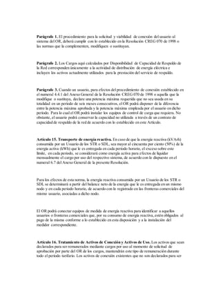 Parágrafo 1. El procedimiento para la solicitud y viabilidad de conexión del usuario al
sistema del OR, deberá cumplir con lo establecido en la Resolución CREG 070 de 1998 o
las normas que la complementen, modifiquen o sustituyan.
Parágrafo 2. Los Cargos aquí calculados por Disponibilidad de Capacidad de Respaldo de
la Red corresponden únicamente a la actividad de distribución de energía eléctrica e
incluyen los activos actualmente utilizados para la prestación del servicio de respaldo.
Parágrafo 3. Cuando un usuario, para efectos del procedimiento de conexión establecido en
el numeral 4.4.1 del Anexo General de la Resolución CREG 070 de 1998 o aquella que la
modifique o sustituya, declare una potencia máxima requerida que no sea usada en su
totalidad en un período de seis meses consecutivos, el OR podrá disponer de la diferencia
entre la potencia máxima aprobada y la potencia máxima empleada por el usuario en dicho
período. Para lo cual el OR podrá instalar los equipos de control de carga que requiera. No
obstante, el usuario podrá conservar la capacidad no utilizada a través de un contrato de
capacidad de respaldo de la red de acuerdo con lo establecido en este Artículo.
Artículo 15. Transporte de energía reactiva. En caso de que la energía reactiva (kVArh)
consumida por un Usuario de los STR o SDL, sea mayor al cincuenta por ciento (50%) de la
energía activa (kWh) que le es entregada en cada periodo horario, el exceso sobre este
límite, en cada periodo, se considerará como energía activa para efectos de liquidar
mensualmente el cargo por uso del respectivo sistema, de acuerdo con lo dispuesto en el
numeral 6.7 del Anexo General de la presente Resolución.
Para los efectos de esta norma, la energía reactiva consumida por un Usuario de los STR o
SDL se determinará a partir del balance neto de la energía que le es entregada en un mismo
nodo y en cada periodo horario, de acuerdo con lo registrado en las fronteras comerciales del
mismo usuario, asociadas a dicho nodo.
El OR podrá conectar equipos de medida de energía reactiva para identificar a aquellos
usuarios o fronteras comerciales que, por su consumo de energía reactiva,estén obligados al
pago de la misma conforme a lo establecido en esta disposición y a la instalación del
medidor correspondiente.
Artículo 16. Tratamiento de Activos de Conexión y Activos de Uso. Los activos que sean
declarados para ser remunerados mediante cargos por uso al momento de solicitud de
aprobación por parte del OR de los cargos, mantendrán este tipo de remuneración durante
todo el período tarifario. Los activos de conexión existentes que no son declarados para ser
 