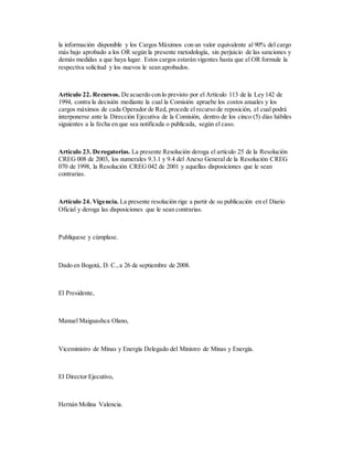 la información disponible y los Cargos Máximos con un valor equivalente al 90% del cargo
más bajo aprobado a los OR según la presente metodología, sin perjuicio de las sanciones y
demás medidas a que haya lugar. Estos cargos estarán vigentes hasta que el OR formule la
respectiva solicitud y los nuevos le sean aprobados.
Artículo 22. Recursos. De acuerdo con lo previsto por el Artículo 113 de la Ley 142 de
1994, contra la decisión mediante la cual la Comisión apruebe los costos anuales y los
cargos máximos de cada Operador de Red, procede el recurso de reposición, el cual podrá
interponerse ante la Dirección Ejecutiva de la Comisión, dentro de los cinco (5) días hábiles
siguientes a la fecha en que sea notificada o publicada, según el caso.
Artículo 23. Derogatorias. La presente Resolución deroga el artículo 25 de la Resolución
CREG 008 de 2003, los numerales 9.3.1 y 9.4 del Anexo General de la Resolución CREG
070 de 1998, la Resolución CREG 042 de 2001 y aquellas disposiciones que le sean
contrarias.
Artículo 24. Vigencia. La presente resolución rige a partir de su publicación en el Diario
Oficial y deroga las disposiciones que le sean contrarias.
Publíquese y cúmplase.
Dado en Bogotá, D. C.,a 26 de septiembre de 2008.
El Presidente,
Manuel Maiguashca Olano,
Viceministro de Minas y Energía Delegado del Ministro de Minas y Energía.
El Director Ejecutivo,
Hernán Molina Valencia.
 