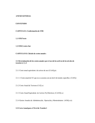 ANEXO GENERAL
CONTENIDO
CAPITULO I. Conformación de STR
1.1 STR Norte
1.2 STR Centro-Sur
CAPITULO II. Cálculo de costos anuales
2.1 Determinación de los costos anuales por el uso de los activos de los niveles de
tensión 4, 3 y 2
2.1.1 Costo anual equivalente de activos de uso (CAAEj,n):
2.1.1.1 Costo anual de UC que no se asocian con un nivel de tensión específico (CASNj)
2.1.2 Costo Anual de Terrenos (CATj,n)
2.1.3 Costo Anual Equivalente de Activos No Eléctricos (CAANEj,n)
2.1.4 Gastos Anuales de Administración, Operación y Mantenimiento (AOMj,n,k)
2.2 Costo Anual para el Nivel de Tensión 1
 
