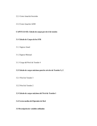 2.2.1 Costo Anual de Inversión
2.2.2 Costo Anual de AOM
CAPITULO III. Cálculo de cargos por nivel de tensión
3.1 Cálculo de Cargos de los STR
3.1.1 Ingreso Anual
3.1.2 Ingreso Mensual
3.1.3 Cargo del Nivel de Tensión 4
3.2 Cálculo de cargos máximos para los niveles de Tensión 3 y 2
3.2.1 Nivel de Tensión 3
3.2.2 Nivel de Tensión 2
3.3 Cálculo de cargos máximos del Nivel de Tensión 1
3.4 Costos medios del Operador de Red
3.5 Descripción de variables utilizadas
 