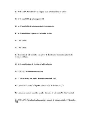 CAPITULO IV. Actualización por la puesta en servicio de nuevos activos
4.1 Activos del STR ejecutados por el OR
4.2 Activos del STR ejecutados mediante convocatorias
4.3 Activos con costos superiores a los costos medios
4.3.1 A la UPME
4.3.2 A la CREG
4.4 Reposición de UC asociadas con activos de distribución financiados a través de
recursos públicos
4.5 Activos del Sistema de Gestión de la Distribución
CAPITULO V. Unidades constructivas
5.1 UC de los STR y SDL en los Nivelesde Tensión 4, 3 y 2
5.2 Listado de UC de los STR y SDL en los Niveles de Tensión 4, 3 y 2
5.3 Listado de costos reconocidos para la valoración de activos de Nivel de Tensión 1
CAPITULO VI. Actualización, liquidación y recaudo de los cargos de los STR y de los
SDL
 