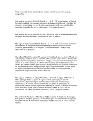 forma en la que lo habría remunerado una empresa eficiente en un sector de riesgo
comparable;
Que según lo previsto en el Artículo 11 de la Ley 143 de 1994, bajo el régimen tarifario de
Libertad Regulada le corresponde a la Comisión de Regulación de Energía y Gas fijar “los
criterios y la metodología con arreglo a los cuales las empresas de electricidad podrán
determinar o modificar los precios máximos para los servicios ofrecidos”;
Que según lo previsto en la Ley 142 de 1994, Artículo 18, todas las personas jurídicas están
facultadas para hacer inversiones en empresas de servicios públicos;
Que según lo dispuesto en el Artículo 85 de la Ley 143 de 1994, las decisiones de inversión
en distribución de energía eléctrica constituyen responsabilidad de aquellos que las
acometan, quienes asumen en su integridad los riesgos inherentes a la ejecución y
explotación de los proyectos;
Que la Ley 142 de 1994, Artículo 87, numeral 87.9 modificado por el Artículo 143 de la Ley
1151 de 2007, estableció que “Las entidades públicas podrán aportar bienes o derechos a las
empresas de servicios públicos domiciliarios, siempre y cuando su valor no se incluya en el
cálculo de las tarifas que hayan de cobrarse a los usuarios y que en el presupuesto de la
entidad que autorice el aporte figure este valor. Las Comisiones de Regulación establecerán
los mecanismos necesarios para garantizar la reposición y mantenimiento de estos bienes.
Lo dispuesto en el presente Artículo no es aplicable cuando se realice enajenación o
capitalización respecto de dichos bienes o derechos.”
Que según lo establecido en la Ley 143 de 1994, Artículo 18, “compete al Ministerio de
Minas y Energía definir los planes de expansión de la generación y de la red de
interconexión y fijar criterios para orientar el planeamiento de la transmisión y la
distribución” y de acuerdo con esta misma norma “los planes de generación y de
interconexión serán de referencia y buscarán orientar y racionalizar el esfuerzo del Estado y
de los particulares para la satisfacción de la demanda Nacional de electricidad en
concordancia con el Plan Nacional de Desarrollo y el Plan Energético Nacional”;
Que mediante la Resolución CREG082 de 2002 la Comisión de Regulación de Energía y
Gas aprobó los principios generales y la metodología para el establecimiento de cargos por
uso de los Sistemas de Transmisión Regional y/o Distribución Local, la cual se encuentra
vigente;
 